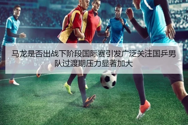 马龙是否出战下阶段国际赛引发广泛关注国乒男队过渡期压力显著加大