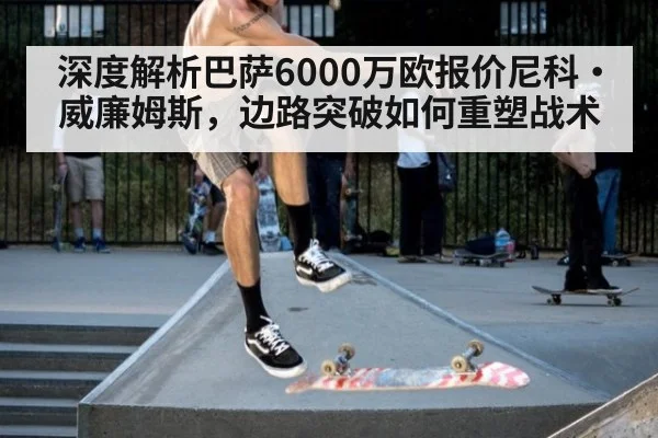 深度解析巴萨6000万欧报价尼科·威廉姆斯，边路突破如何重塑战术