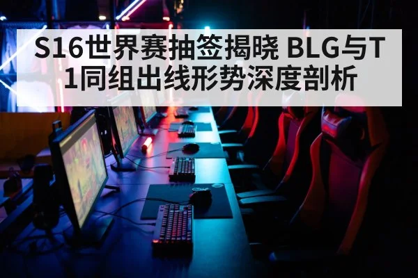 S16世界赛抽签揭晓 BLG与T1同组出线形势深度剖析
