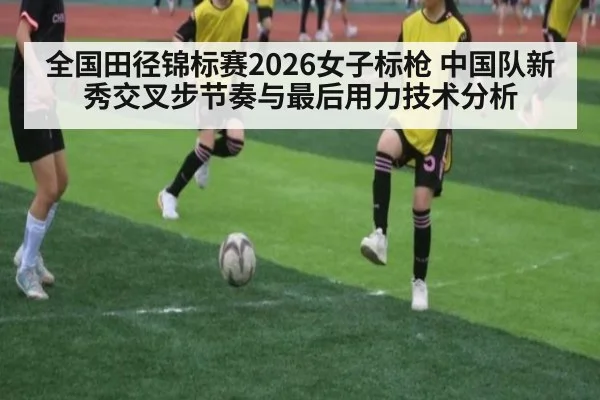 全国田径锦标赛2026女子标枪 中国队新秀交叉步节奏与最后用力技术分析