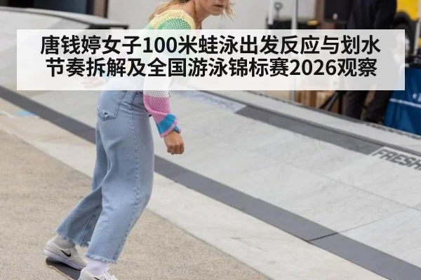 唐钱婷女子100米蛙泳出发反应与划水节奏拆解及全国游泳锦标赛2026观察