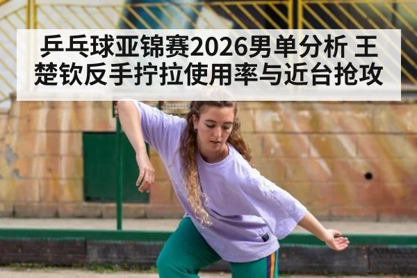 乒乓球亚锦赛2026男单分析 王楚钦反手拧拉使用率与近台抢攻