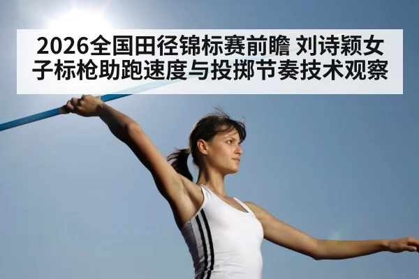 2026全国田径锦标赛前瞻 刘诗颖女子标枪助跑速度与投掷节奏技术观察