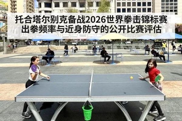 托合塔尔别克备战2026世界拳击锦标赛 出拳频率与近身防守的公开比赛评估